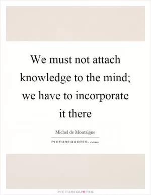 We must not attach knowledge to the mind; we have to incorporate it there Picture Quote #1
