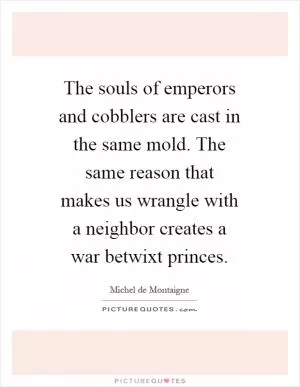 The souls of emperors and cobblers are cast in the same mold. The same reason that makes us wrangle with a neighbor creates a war betwixt princes Picture Quote #1