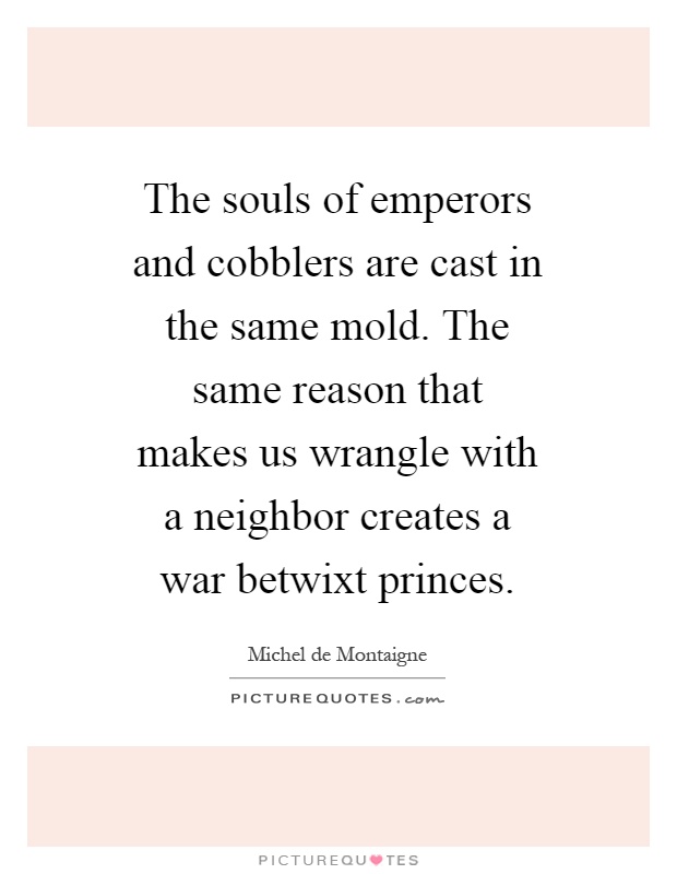 The souls of emperors and cobblers are cast in the same mold. The same reason that makes us wrangle with a neighbor creates a war betwixt princes Picture Quote #1