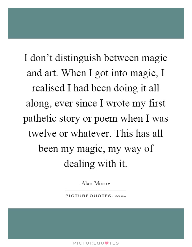 I don't distinguish between magic and art. When I got into magic, I realised I had been doing it all along, ever since I wrote my first pathetic story or poem when I was twelve or whatever. This has all been my magic, my way of dealing with it Picture Quote #1