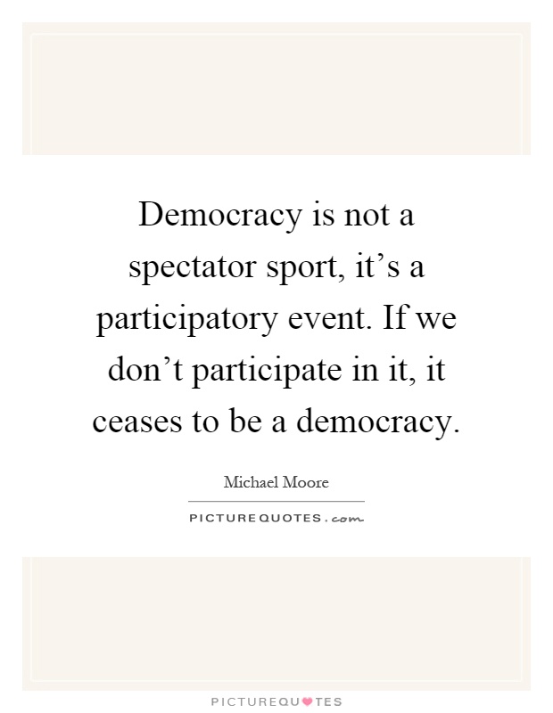 Democracy is not a spectator sport, it's a participatory event. If we don't participate in it, it ceases to be a democracy Picture Quote #1