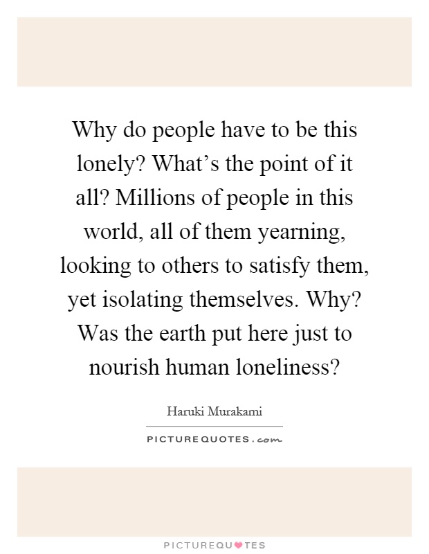 Why do people have to be this lonely? What's the point of it all? Millions of people in this world, all of them yearning, looking to others to satisfy them, yet isolating themselves. Why? Was the earth put here just to nourish human loneliness? Picture Quote #1