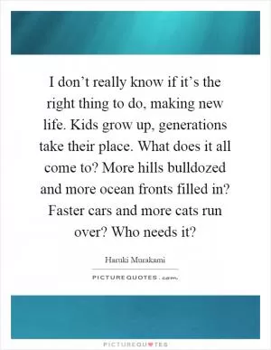 I don’t really know if it’s the right thing to do, making new life. Kids grow up, generations take their place. What does it all come to? More hills bulldozed and more ocean fronts filled in? Faster cars and more cats run over? Who needs it? Picture Quote #1