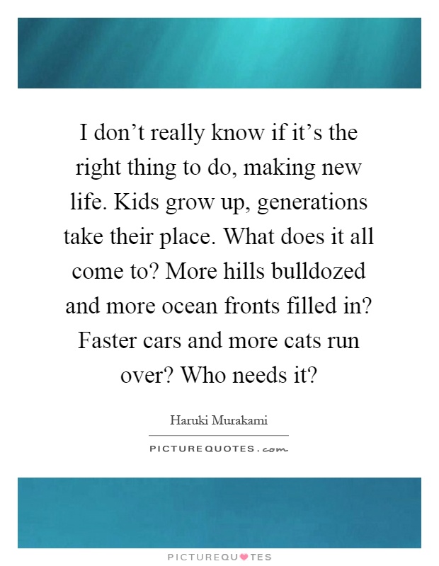 I don't really know if it's the right thing to do, making new life. Kids grow up, generations take their place. What does it all come to? More hills bulldozed and more ocean fronts filled in? Faster cars and more cats run over? Who needs it? Picture Quote #1