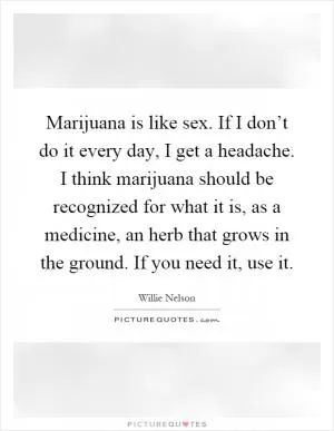Marijuana is like sex. If I don’t do it every day, I get a headache. I think marijuana should be recognized for what it is, as a medicine, an herb that grows in the ground. If you need it, use it Picture Quote #1