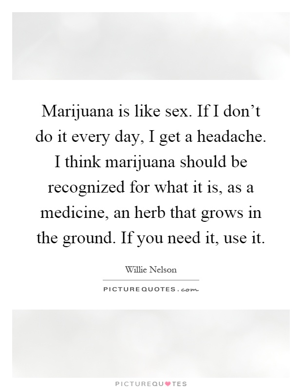Marijuana is like sex. If I don't do it every day, I get a headache. I think marijuana should be recognized for what it is, as a medicine, an herb that grows in the ground. If you need it, use it Picture Quote #1