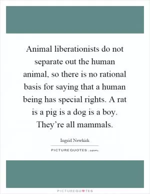 Animal liberationists do not separate out the human animal, so there is no rational basis for saying that a human being has special rights. A rat is a pig is a dog is a boy. They’re all mammals Picture Quote #1