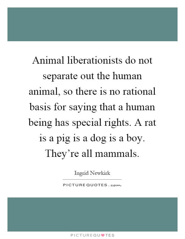 Animal liberationists do not separate out the human animal, so there is no rational basis for saying that a human being has special rights. A rat is a pig is a dog is a boy. They're all mammals Picture Quote #1