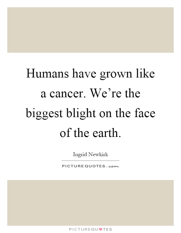 Humans have grown like a cancer. We're the biggest blight on the face of the earth Picture Quote #1