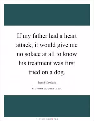 If my father had a heart attack, it would give me no solace at all to know his treatment was first tried on a dog Picture Quote #1