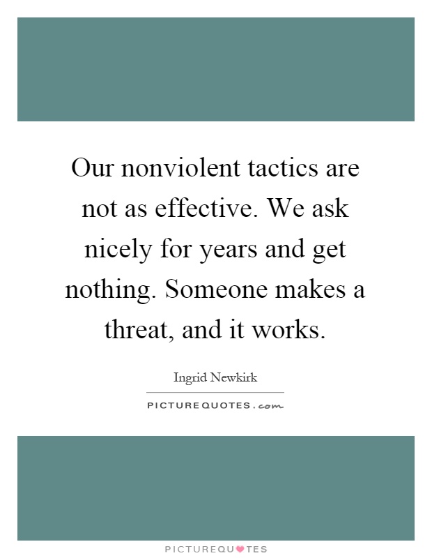 Our nonviolent tactics are not as effective. We ask nicely for years and get nothing. Someone makes a threat, and it works Picture Quote #1