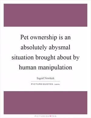 Pet ownership is an absolutely abysmal situation brought about by human manipulation Picture Quote #1