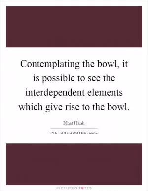 Contemplating the bowl, it is possible to see the interdependent elements which give rise to the bowl Picture Quote #1