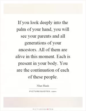 If you look deeply into the palm of your hand, you will see your parents and all generations of your ancestors. All of them are alive in this moment. Each is present in your body. You are the continuation of each of these people Picture Quote #1