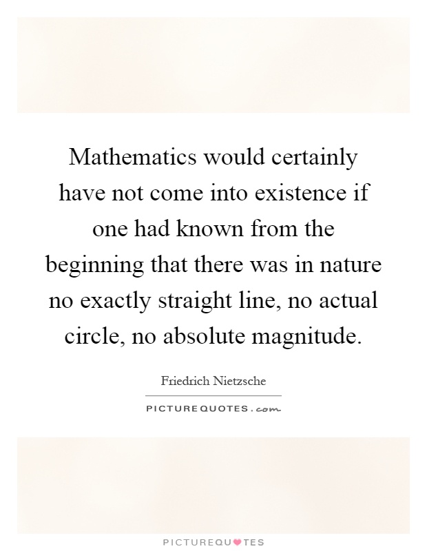 Mathematics would certainly have not come into existence if one had known from the beginning that there was in nature no exactly straight line, no actual circle, no absolute magnitude Picture Quote #1