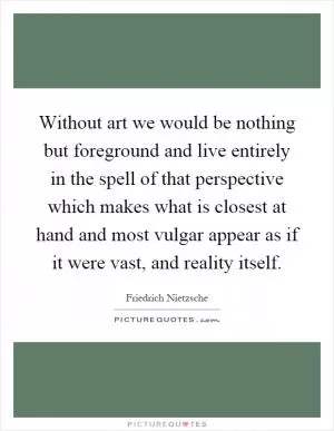 Without art we would be nothing but foreground and live entirely in the spell of that perspective which makes what is closest at hand and most vulgar appear as if it were vast, and reality itself Picture Quote #1
