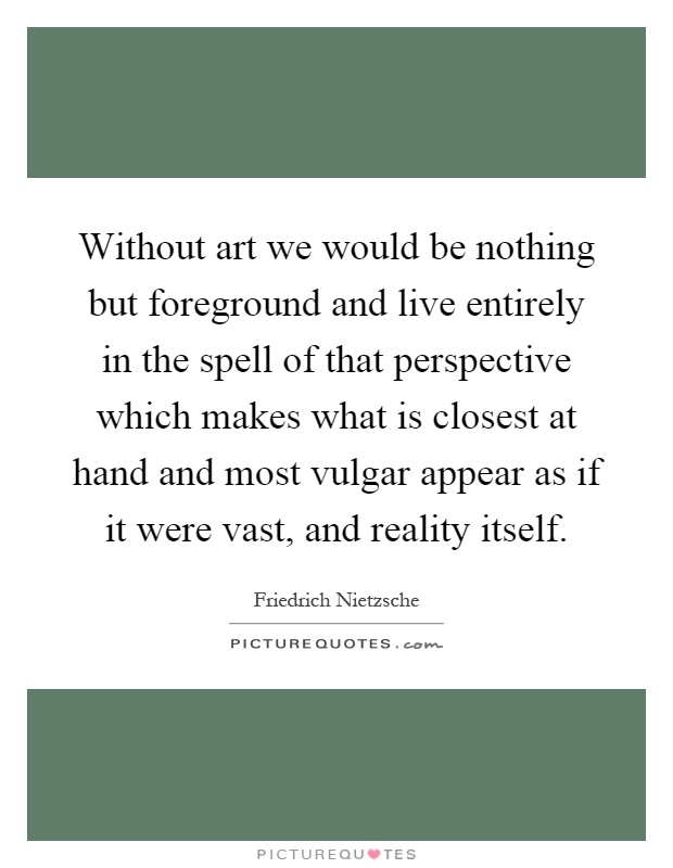 Without art we would be nothing but foreground and live entirely in the spell of that perspective which makes what is closest at hand and most vulgar appear as if it were vast, and reality itself Picture Quote #1