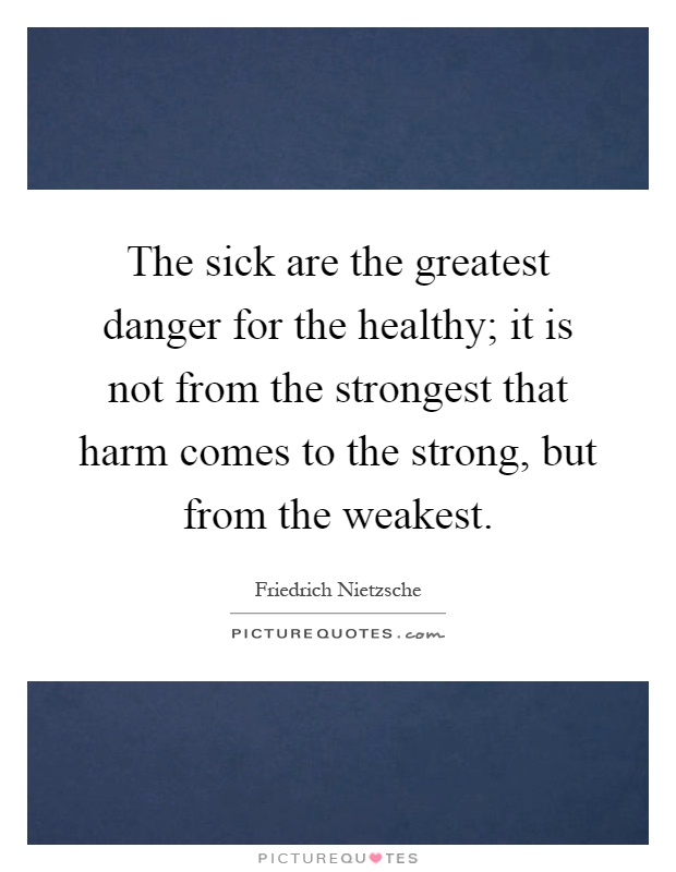 The sick are the greatest danger for the healthy; it is not from the strongest that harm comes to the strong, but from the weakest Picture Quote #1