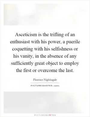 Asceticism is the trifling of an enthusiast with his power, a puerile coquetting with his selfishness or his vanity, in the absence of any sufficiently great object to employ the first or overcome the last Picture Quote #1