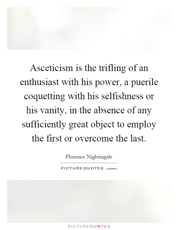 Asceticism is the trifling of an enthusiast with his power, a puerile coquetting with his selfishness or his vanity, in the absence of any sufficiently great object to employ the first or overcome the last Picture Quote #1