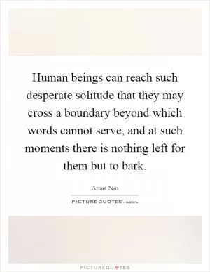 Human beings can reach such desperate solitude that they may cross a boundary beyond which words cannot serve, and at such moments there is nothing left for them but to bark Picture Quote #1