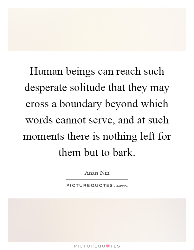 Human beings can reach such desperate solitude that they may cross a boundary beyond which words cannot serve, and at such moments there is nothing left for them but to bark Picture Quote #1