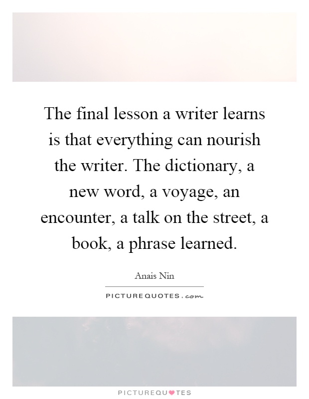 The final lesson a writer learns is that everything can nourish the writer. The dictionary, a new word, a voyage, an encounter, a talk on the street, a book, a phrase learned Picture Quote #1