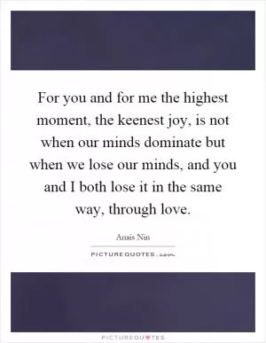 For you and for me the highest moment, the keenest joy, is not when our minds dominate but when we lose our minds, and you and I both lose it in the same way, through love Picture Quote #1