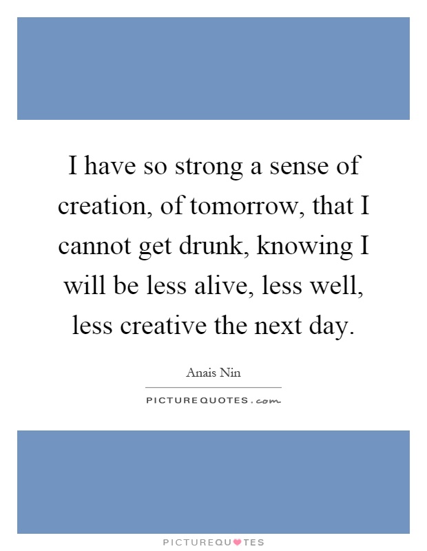 I have so strong a sense of creation, of tomorrow, that I cannot get drunk, knowing I will be less alive, less well, less creative the next day Picture Quote #1