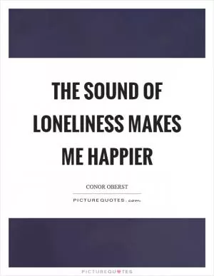 The sound of loneliness makes me happier Picture Quote #1