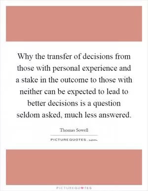 Why the transfer of decisions from those with personal experience and a stake in the outcome to those with neither can be expected to lead to better decisions is a question seldom asked, much less answered Picture Quote #1
