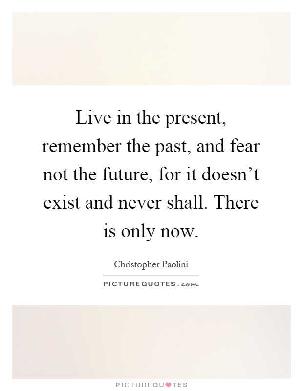 Live in the present, remember the past, and fear not the future, for it doesn't exist and never shall. There is only now Picture Quote #1
