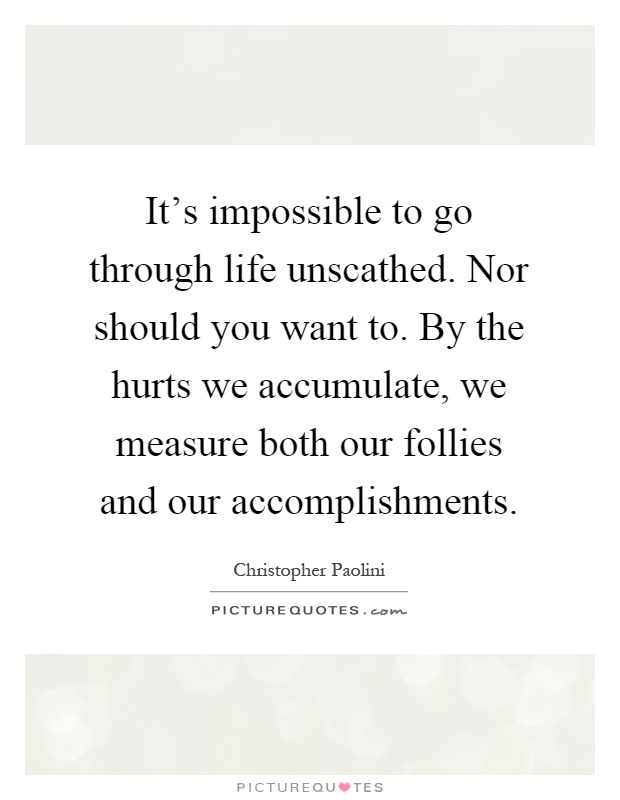 It's impossible to go through life unscathed. Nor should you want to. By the hurts we accumulate, we measure both our follies and our accomplishments Picture Quote #1