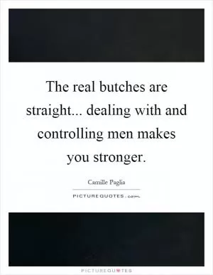 The real butches are straight... dealing with and controlling men makes you stronger Picture Quote #1