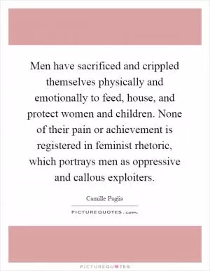 Men have sacrificed and crippled themselves physically and emotionally to feed, house, and protect women and children. None of their pain or achievement is registered in feminist rhetoric, which portrays men as oppressive and callous exploiters Picture Quote #1