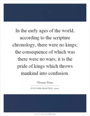 In the early ages of the world, according to the scripture chronology, there were no kings; the consequence of which was there were no wars; it is the pride of kings which throws mankind into confusion Picture Quote #1