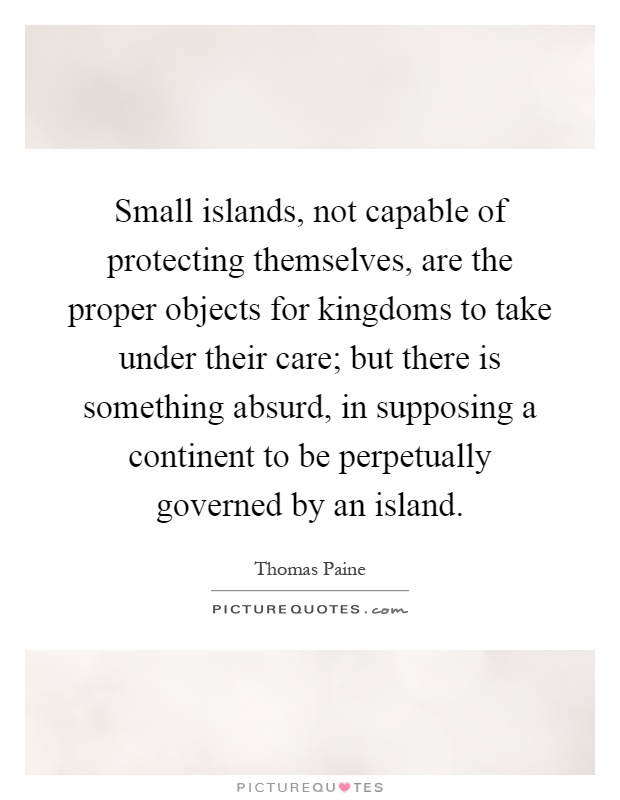 Small islands, not capable of protecting themselves, are the proper objects for kingdoms to take under their care; but there is something absurd, in supposing a continent to be perpetually governed by an island Picture Quote #1
