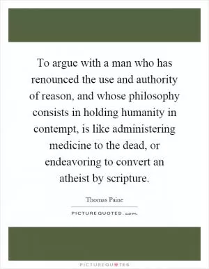 To argue with a man who has renounced the use and authority of reason, and whose philosophy consists in holding humanity in contempt, is like administering medicine to the dead, or endeavoring to convert an atheist by scripture Picture Quote #1