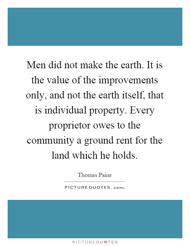 Men did not make the earth. It is the value of the improvements only, and not the earth itself, that is individual property. Every proprietor owes to the community a ground rent for the land which he holds Picture Quote #1
