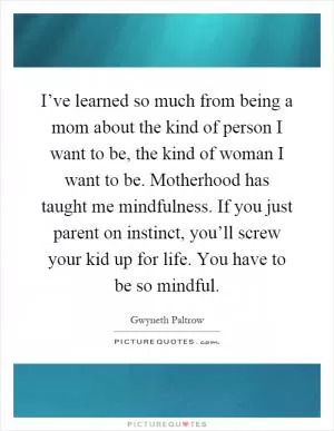 I’ve learned so much from being a mom about the kind of person I want to be, the kind of woman I want to be. Motherhood has taught me mindfulness. If you just parent on instinct, you’ll screw your kid up for life. You have to be so mindful Picture Quote #1