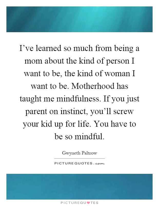 I've learned so much from being a mom about the kind of person I want to be, the kind of woman I want to be. Motherhood has taught me mindfulness. If you just parent on instinct, you'll screw your kid up for life. You have to be so mindful Picture Quote #1