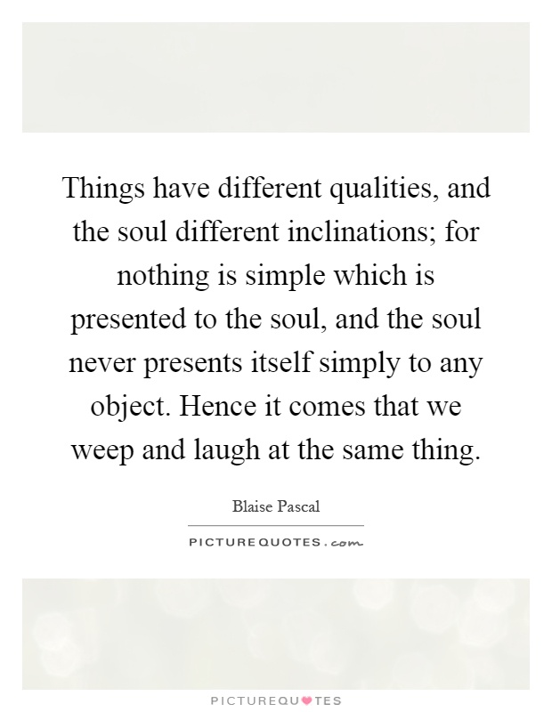 Things have different qualities, and the soul different inclinations; for nothing is simple which is presented to the soul, and the soul never presents itself simply to any object. Hence it comes that we weep and laugh at the same thing Picture Quote #1