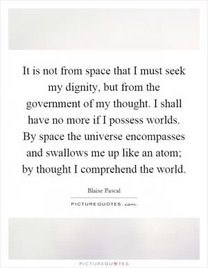 It is not from space that I must seek my dignity, but from the government of my thought. I shall have no more if I possess worlds. By space the universe encompasses and swallows me up like an atom; by thought I comprehend the world Picture Quote #1
