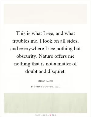 This is what I see, and what troubles me. I look on all sides, and everywhere I see nothing but obscurity. Nature offers me nothing that is not a matter of doubt and disquiet Picture Quote #1