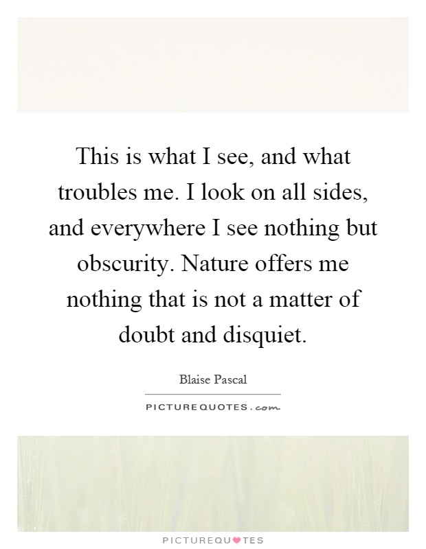 This is what I see, and what troubles me. I look on all sides, and everywhere I see nothing but obscurity. Nature offers me nothing that is not a matter of doubt and disquiet Picture Quote #1