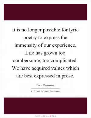 It is no longer possible for lyric poetry to express the immensity of our experience. Life has grown too cumbersome, too complicated. We have acquired values which are best expressed in prose Picture Quote #1