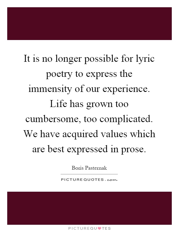 It is no longer possible for lyric poetry to express the immensity of our experience. Life has grown too cumbersome, too complicated. We have acquired values which are best expressed in prose Picture Quote #1