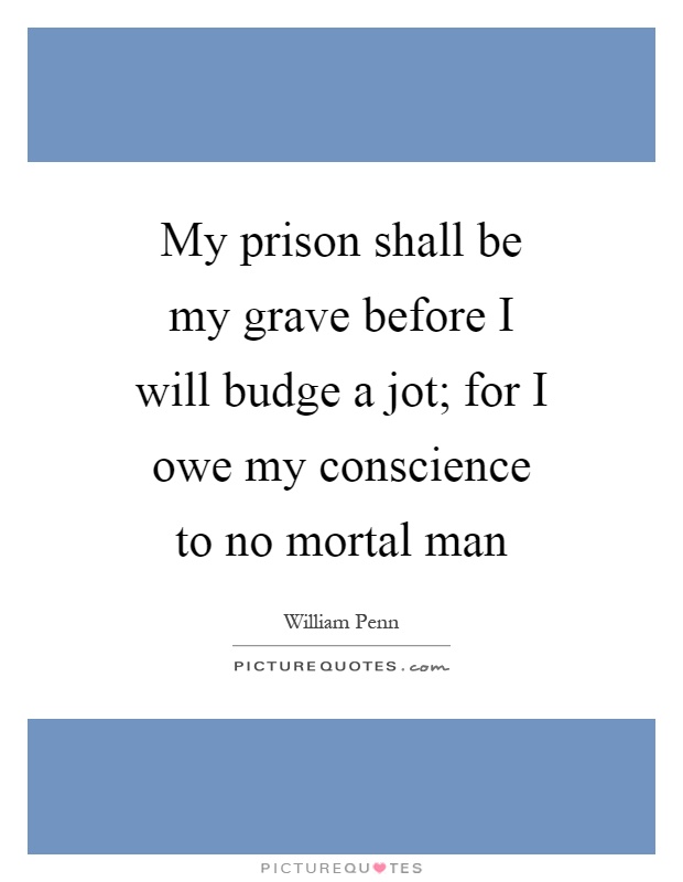 My prison shall be my grave before I will budge a jot; for I owe my conscience to no mortal man Picture Quote #1