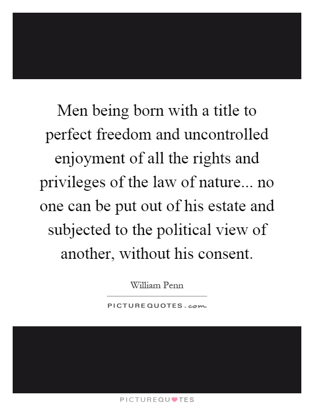 Men being born with a title to perfect freedom and uncontrolled enjoyment of all the rights and privileges of the law of nature... no one can be put out of his estate and subjected to the political view of another, without his consent Picture Quote #1