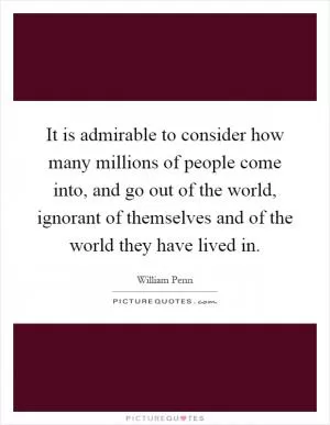 It is admirable to consider how many millions of people come into, and go out of the world, ignorant of themselves and of the world they have lived in Picture Quote #1